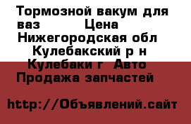 Тормозной вакум для ваз 21014 › Цена ­ 1 500 - Нижегородская обл., Кулебакский р-н, Кулебаки г. Авто » Продажа запчастей   